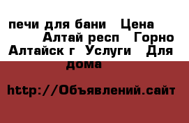 печи для бани › Цена ­ 12 000 - Алтай респ., Горно-Алтайск г. Услуги » Для дома   